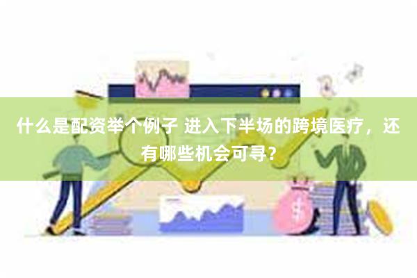 什么是配资举个例子 进入下半场的跨境医疗，还有哪些机会可寻？