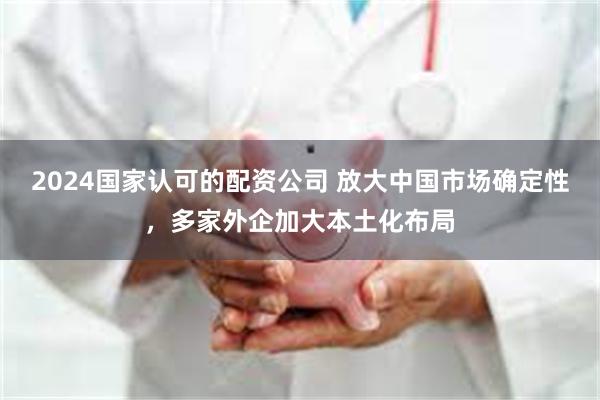 2024国家认可的配资公司 放大中国市场确定性，多家外企加大本土化布局
