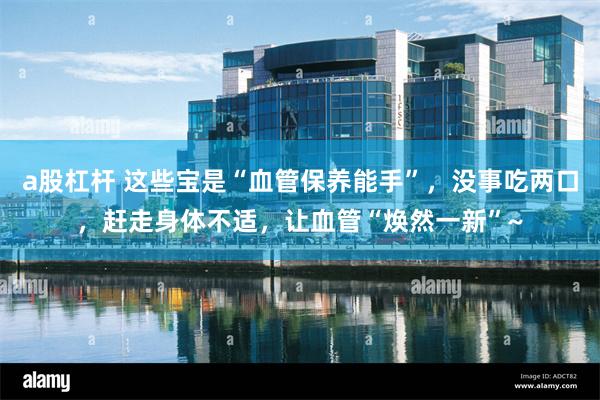 a股杠杆 这些宝是“血管保养能手”，没事吃两口，赶走身体不适，让血管“焕然一新”~