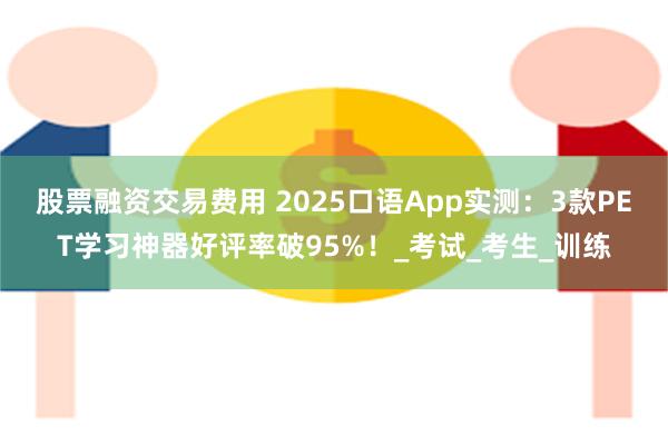股票融资交易费用 2025口语App实测：3款PET学习神器好评率破95%！_考试_考生_训练