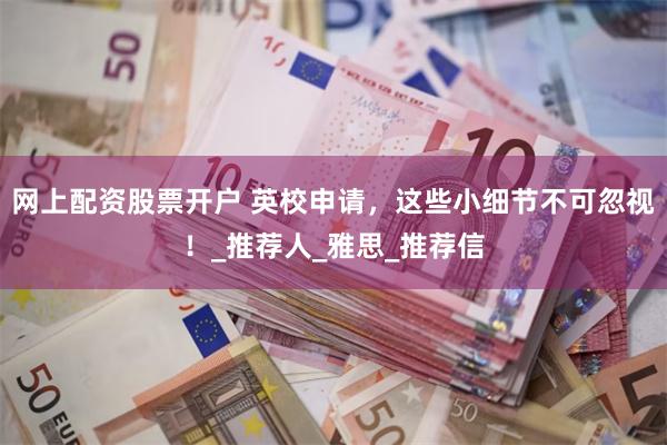 网上配资股票开户 英校申请，这些小细节不可忽视！_推荐人_雅思_推荐信