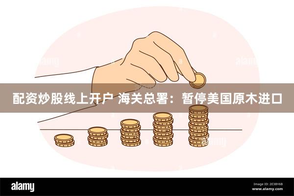 配资炒股线上开户 海关总署：暂停美国原木进口