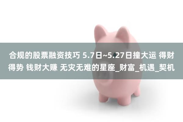 合规的股票融资技巧 5.7日~5.27日撞大运 得财得势 钱财大赚 无灾无难的星座_财富_机遇_契机