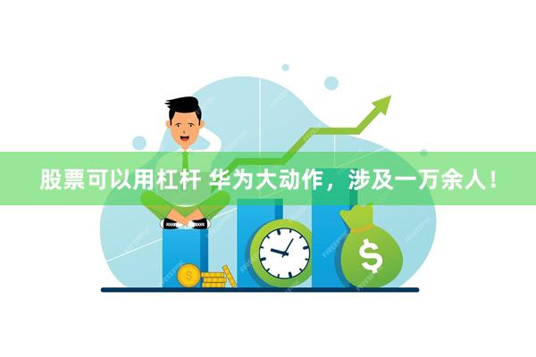 股票可以用杠杆 华为大动作，涉及一万余人！