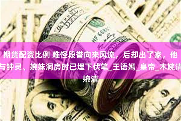 期货配资比例 难怪段誉向来风流，后却出了家，他与钟灵、婉妹洞房时已埋下伏笔_王语嫣_皇帝_木婉清