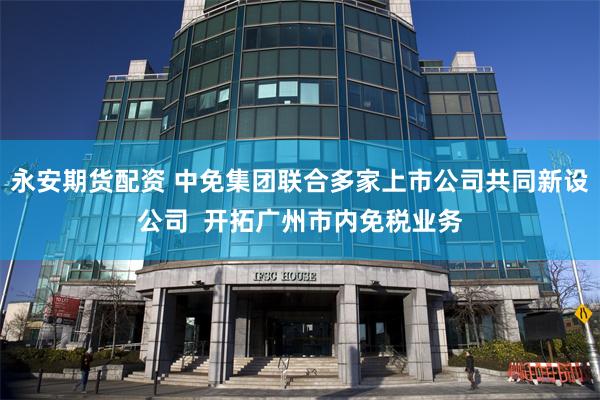 永安期货配资 中免集团联合多家上市公司共同新设公司  开拓广州市内免税业务