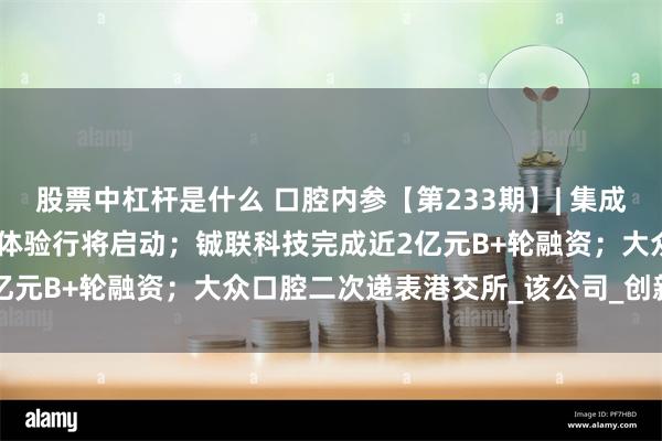 股票中杠杆是什么 口腔内参【第233期】| 集成模块牙椅100家口腔医院体验行将启动；铖联科技完成近2亿元B+轮融资；大众口腔二次递表港交所_该公司_创新_器具