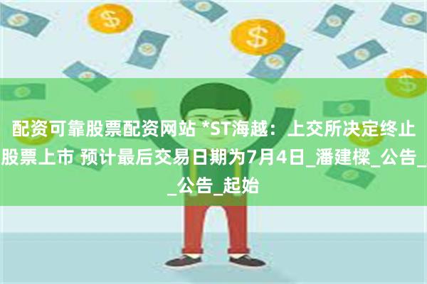 配资可靠股票配资网站 *ST海越：上交所决定终止公司股票上市 预计最后交易日期为7月4日_潘建樑_公告_起始