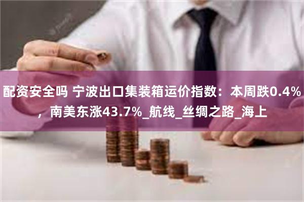 配资安全吗 宁波出口集装箱运价指数：本周跌0.4%，南美东涨43.7%_航线_丝绸之路_海上