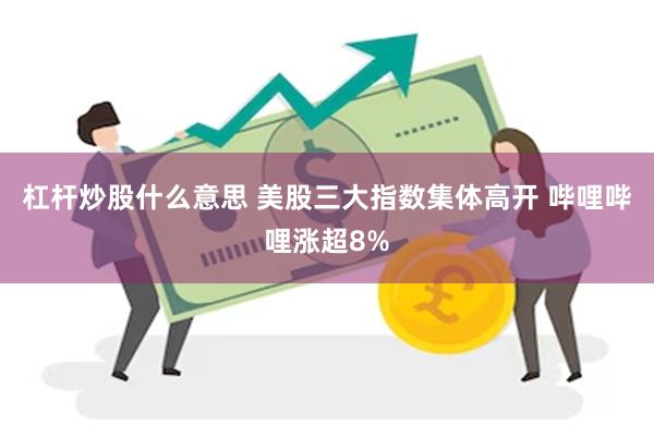 杠杆炒股什么意思 美股三大指数集体高开 哔哩哔哩涨超8%