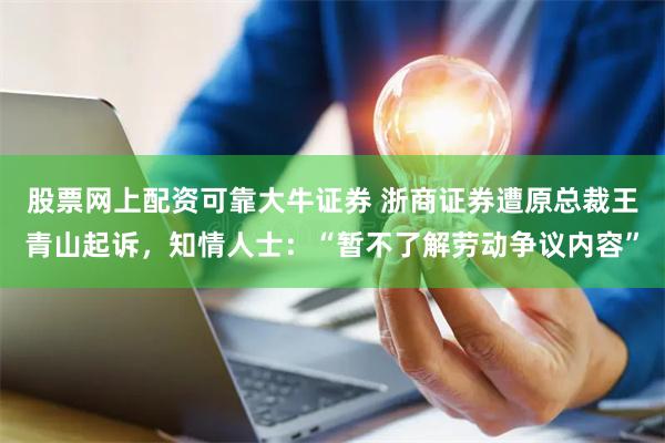 股票网上配资可靠大牛证券 浙商证券遭原总裁王青山起诉，知情人士：“暂不了解劳动争议内容”