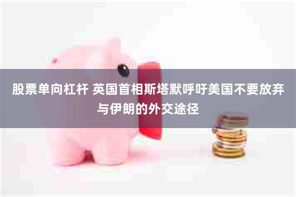 股票单向杠杆 英国首相斯塔默呼吁美国不要放弃与伊朗的外交途径