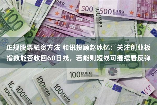 正规股票融资方法 和讯投顾赵冰忆：关注创业板指数能否收回60日线，若能则短线可继续看反弹