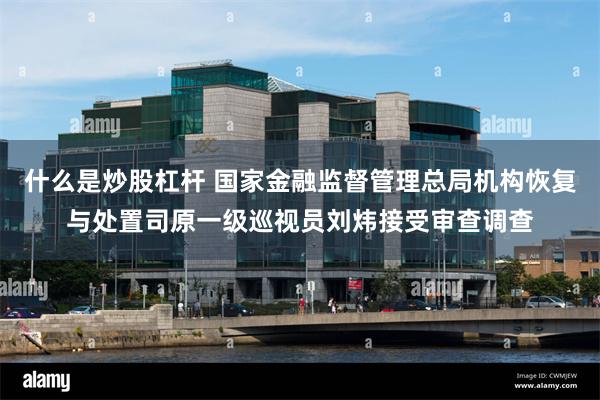 什么是炒股杠杆 国家金融监督管理总局机构恢复与处置司原一级巡视员刘炜接受审查调查