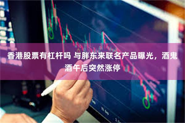 香港股票有杠杆吗 与胖东来联名产品曝光，酒鬼酒午后突然涨停