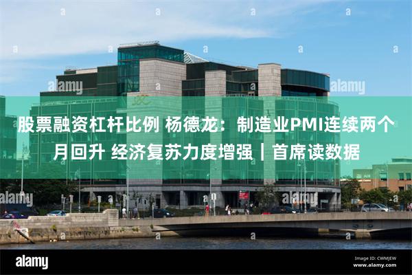 股票融资杠杆比例 杨德龙：制造业PMI连续两个月回升 经济复苏力度增强｜首席读数据