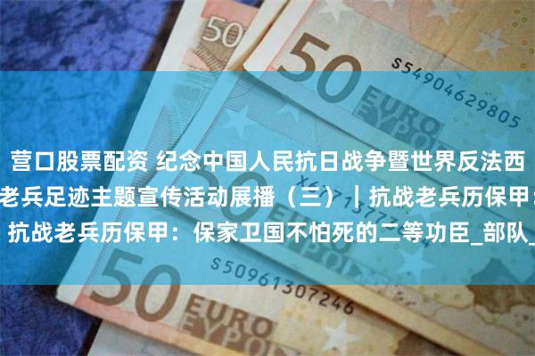 营口股票配资 纪念中国人民抗日战争暨世界反法西斯战争胜利80周年·寻访老兵足迹主题宣传活动展播（三）｜抗战老兵历保甲：保家卫国不怕死的二等功臣_部队_老人_生活