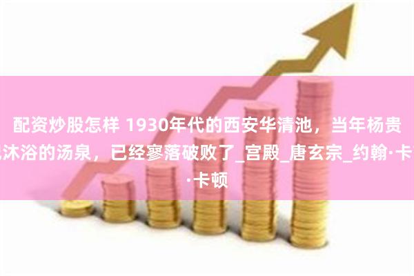 配资炒股怎样 1930年代的西安华清池，当年杨贵妃沐浴的汤泉，已经寥落破败了_宫殿_唐玄宗_约翰·卡顿