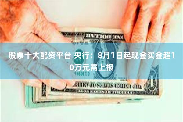股票十大配资平台 央行：8月1日起现金买金超10万元需上报