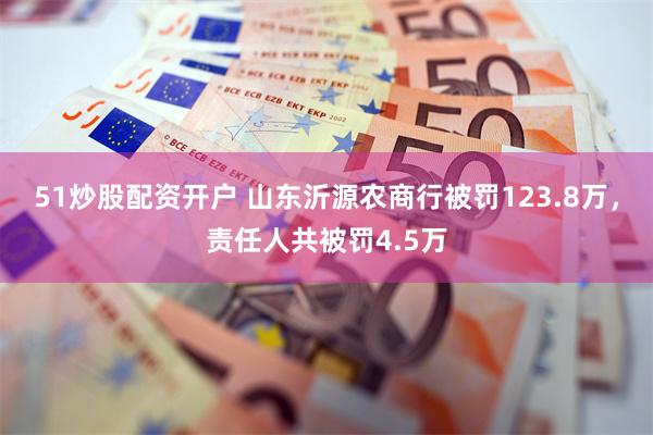 51炒股配资开户 山东沂源农商行被罚123.8万，责任人共被罚4.5万