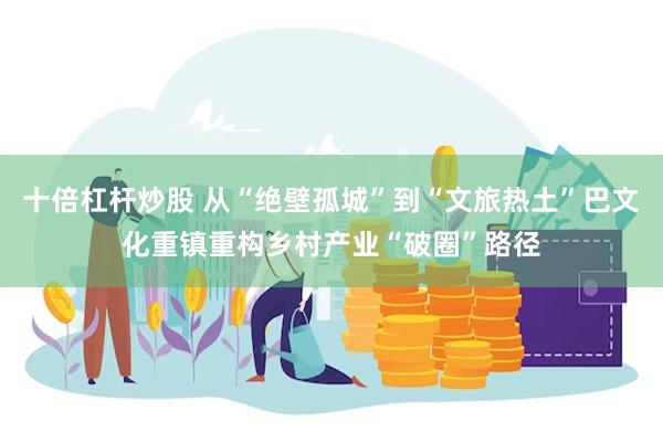 十倍杠杆炒股 从“绝壁孤城”到“文旅热土”巴文化重镇重构乡村产业“破圈”路径