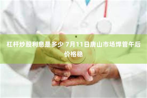杠杆炒股利息是多少 7月11日唐山市场焊管午后价格稳