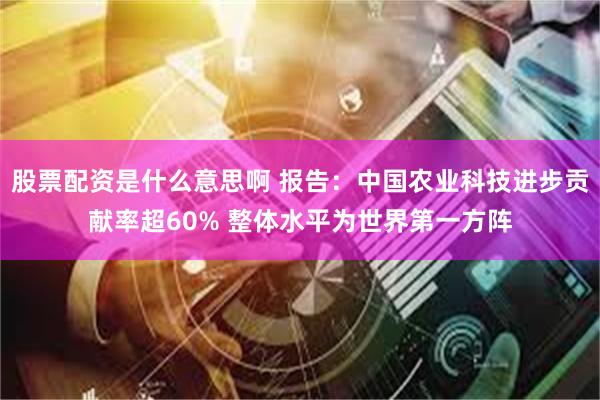 股票配资是什么意思啊 报告：中国农业科技进步贡献率超60% 整体水平为世界第一方阵