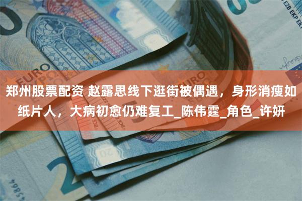 郑州股票配资 赵露思线下逛街被偶遇，身形消瘦如纸片人，大病初愈仍难复工_陈伟霆_角色_许妍