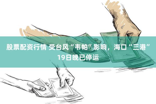 股票配资行情 受台风“韦帕”影响，海口“三港”19日晚已停运