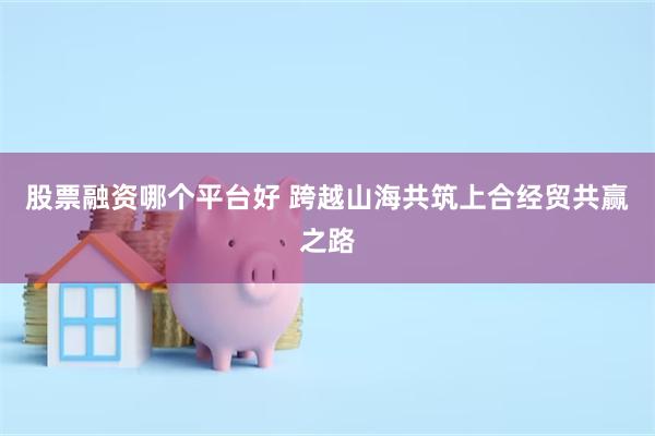 股票融资哪个平台好 跨越山海共筑上合经贸共赢之路