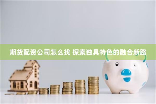 期货配资公司怎么找 探索独具特色的融合新路