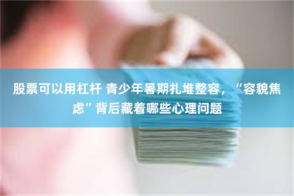 股票可以用杠杆 青少年暑期扎堆整容，“容貌焦虑”背后藏着哪些心理问题