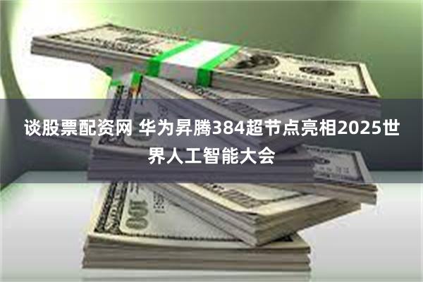 谈股票配资网 华为昇腾384超节点亮相2025世界人工智能大会