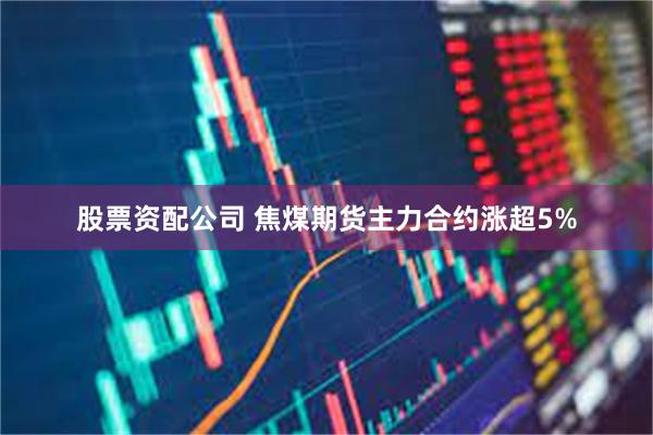 股票资配公司 焦煤期货主力合约涨超5%