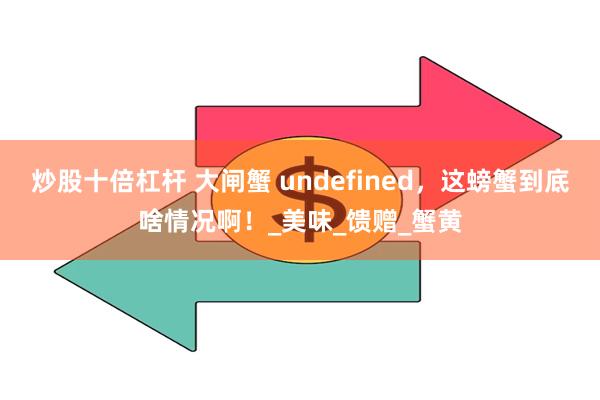 炒股十倍杠杆 大闸蟹 undefined，这螃蟹到底啥情况啊！_美味_馈赠_蟹黄