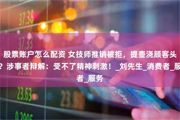 股票账户怎么配资 女技师推销被拒，提壶浇顾客头顶？涉事者辩解：受不了精神刺激！_刘先生_消费者_服务