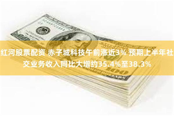 红河股票配资 赤子城科技午前涨近3% 预期上半年社交业务收入同比大增约35.4%至38.3%