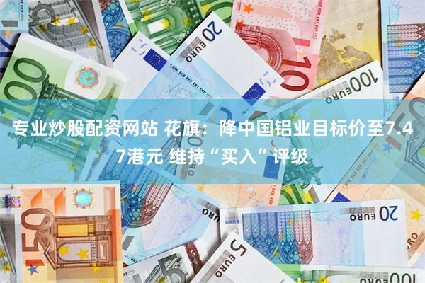 专业炒股配资网站 花旗：降中国铝业目标价至7.47港元 维持“买入”评级