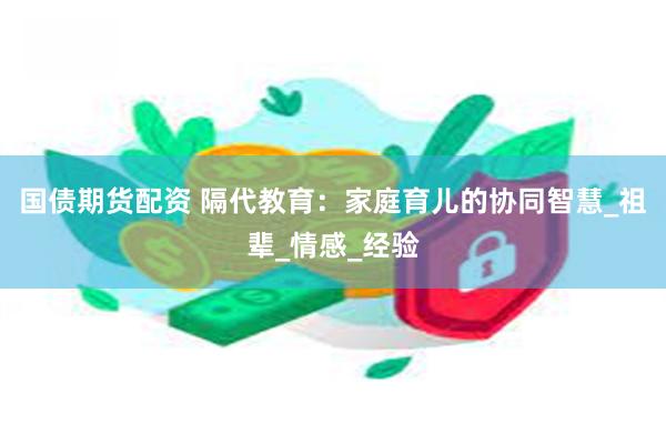 国债期货配资 隔代教育：家庭育儿的协同智慧_祖辈_情感_经验