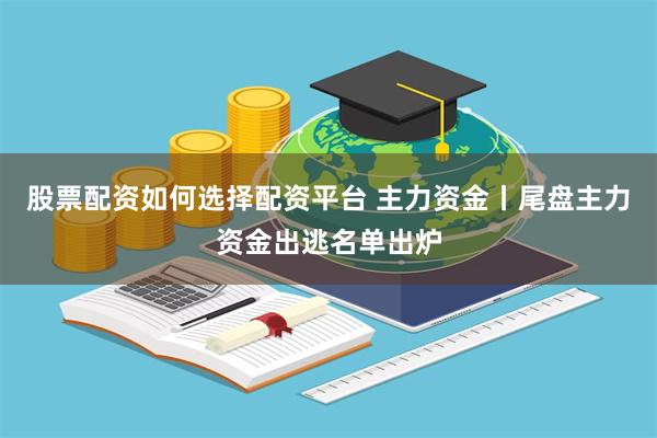 股票配资如何选择配资平台 主力资金丨尾盘主力资金出逃名单出炉