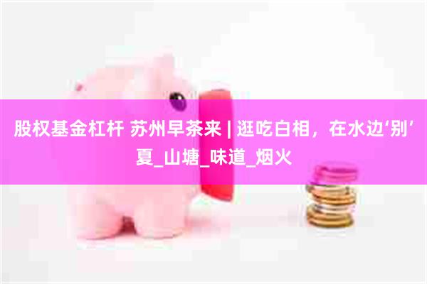 股权基金杠杆 苏州早茶来 | 逛吃白相，在水边‘别’夏_山塘_味道_烟火