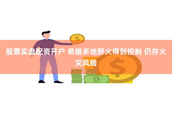 股票实盘配资开户 希腊多地野火得到控制 仍存火灾风险