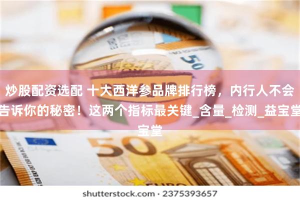 炒股配资选配 十大西洋参品牌排行榜，内行人不会告诉你的秘密！这两个指标最关键_含量_检测_益宝堂