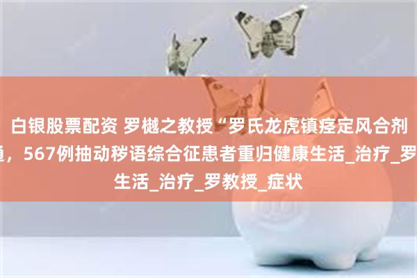 白银股票配资 罗樾之教授“罗氏龙虎镇痉定风合剂”大显神通，567例抽动秽语综合征患者重归健康生活_治疗_罗教授_症状