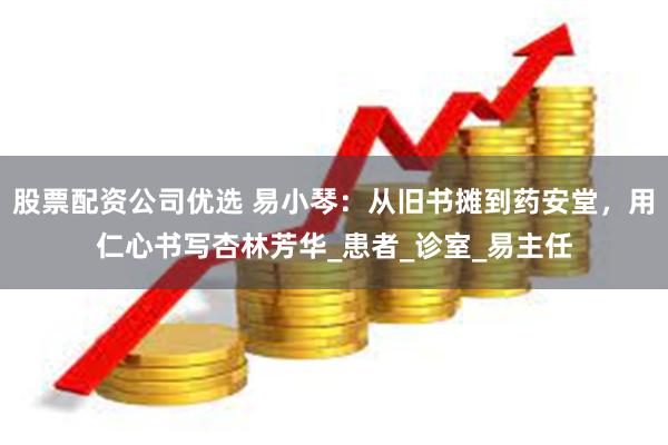 股票配资公司优选 易小琴：从旧书摊到药安堂，用仁心书写杏林芳华_患者_诊室_易主任
