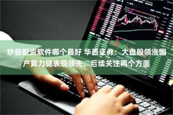 炒股配资软件哪个最好 华西证券：大盘股领涨国产算力链表现领先，后续关注两个方面