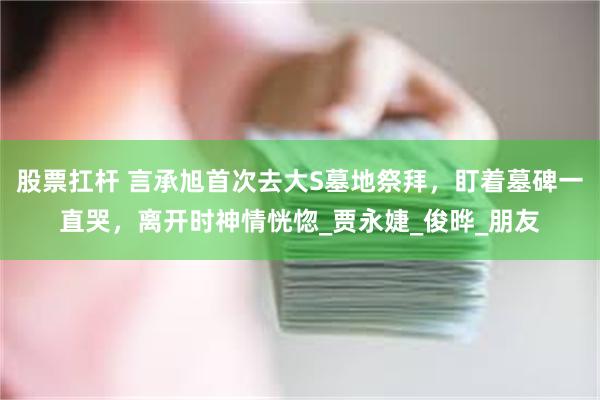 股票扛杆 言承旭首次去大S墓地祭拜，盯着墓碑一直哭，离开时神情恍惚_贾永婕_俊晔_朋友