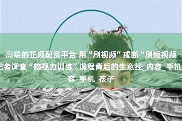 高端的正规配资平台 用“刷视频”戒断“刷短视频”？记者调查“脑视力训练”课程背后的生意经_内容_手机_孩子