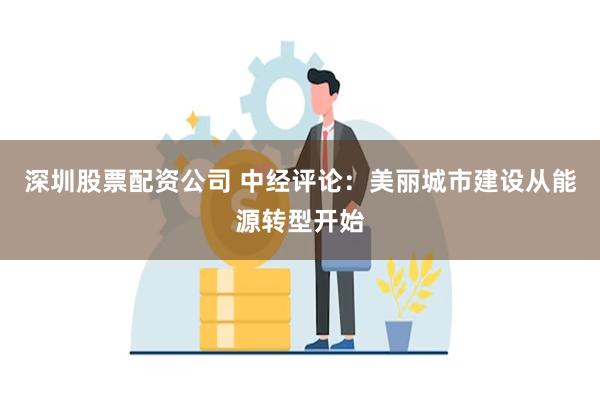 深圳股票配资公司 中经评论：美丽城市建设从能源转型开始