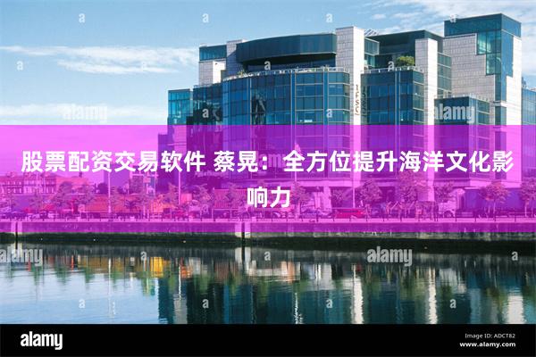 股票配资交易软件 蔡晃：全方位提升海洋文化影响力